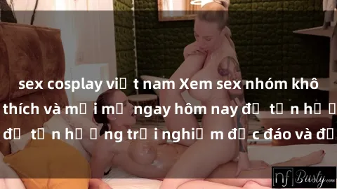 sex cosplay việt nam Xem sex nhóm không che cực kỳ kích thích và mới mẻ ngay hôm nay để tận hưởng trải nghiệm độc đáo và đầy cảm xúc.